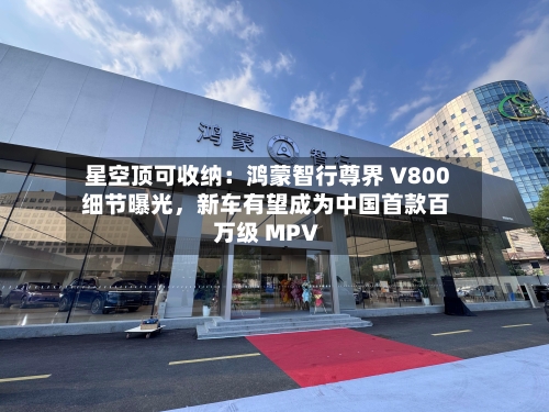星空顶可收纳：鸿蒙智行尊界 V800 细节曝光，新车有望成为中国首款百万级 MPV-第2张图片