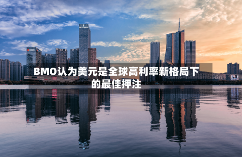 BMO认为美元是全球高利率新格局下的最佳押注-第2张图片