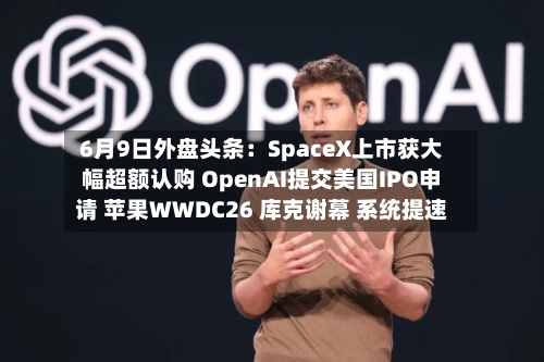 6月9日外盘头条:SpaceX上市获大幅超额认购 OpenAI提交美国IPO申请 苹果WWDC26 库克谢幕 系统提速-第2张图片